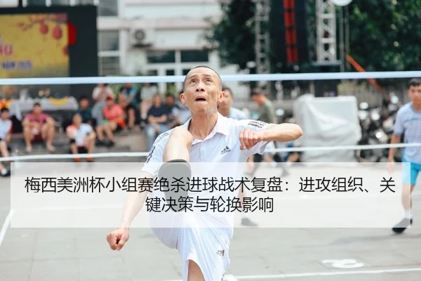 梅西美洲杯小组赛绝杀进球战术复盘：进攻组织、关键决策与轮换影响
